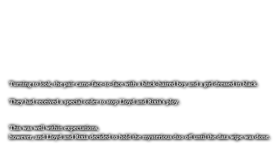 Turning to look, the pair came face-to-face with a black-haired boy and a girl dressed in black. They had received a special order to stop Lloyd and Rixia’s ploy. This was well within expectations, however, and Lloyd and Rixia decided to hold the mysterious duo off until the data wipe was done.
