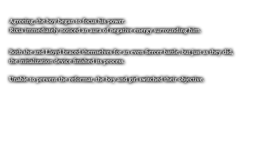 Agreeing, the boy began to focus his power. Rixia immediately noticed an aura of negative energy surrounding him. Both she and Lloyd braced themselves for an even fiercer battle, but just as they did, the initialization device finished its process. Lloyd and Rixia’s strategy to buy time had been a success. In response, the boy’s menacing energy dissipated. Unable to prevent the reformat, the boy and girl switched their objective. 